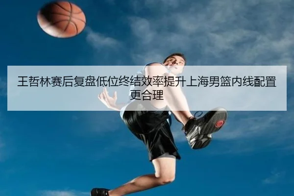 王哲林赛后复盘低位终结效率提升上海男篮内线配置更合理 - QIUSUSPORTS