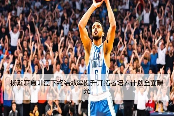 杨瀚森夏训篮下终结效率提升开拓者培养计划全面曝光 - QIUSUSPORTS