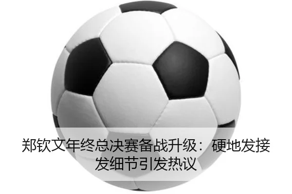 郑钦文年终总决赛备战升级:硬地发接发细节引发热议